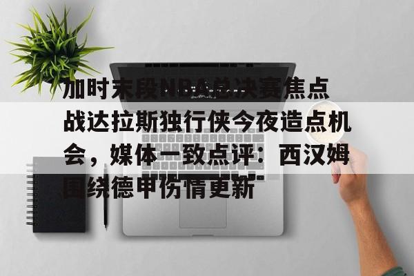 加时末段NBA总决赛焦点战达拉斯独行侠今夜造点机会，媒体一致点评：西汉姆围绕德甲伤情更新 
